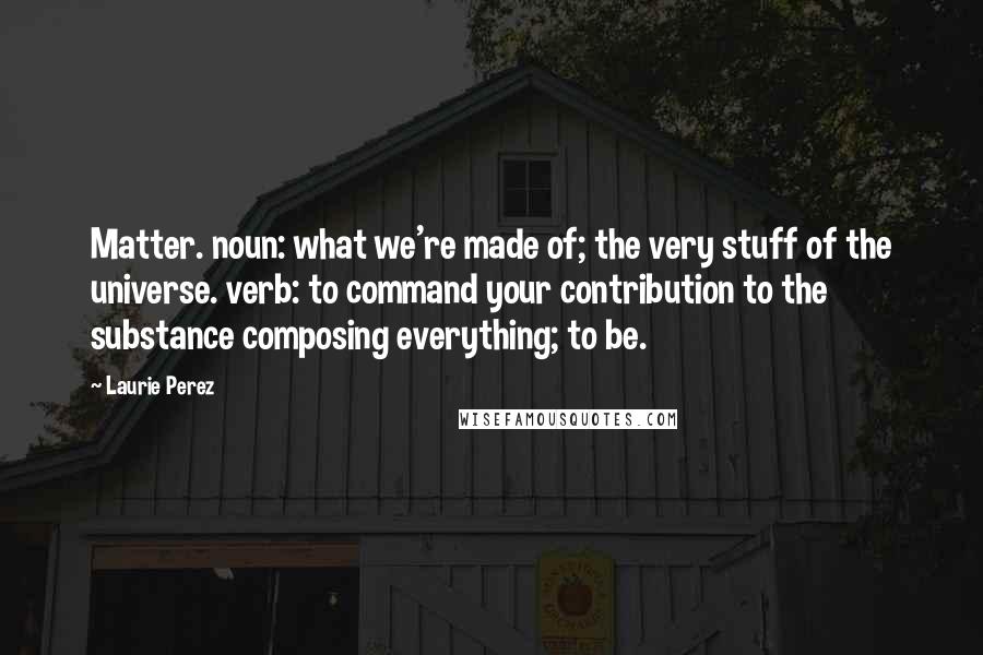 Laurie Perez Quotes: Matter. noun: what we're made of; the very stuff of the universe. verb: to command your contribution to the substance composing everything; to be.