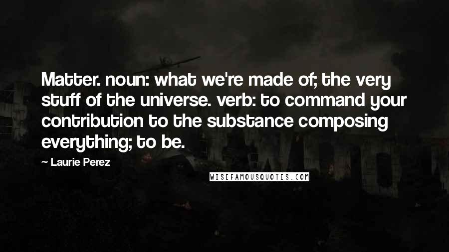 Laurie Perez Quotes: Matter. noun: what we're made of; the very stuff of the universe. verb: to command your contribution to the substance composing everything; to be.