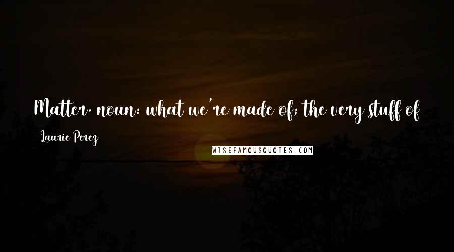 Laurie Perez Quotes: Matter. noun: what we're made of; the very stuff of the universe. verb: to command your contribution to the substance composing everything; to be.