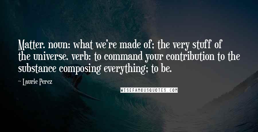 Laurie Perez Quotes: Matter. noun: what we're made of; the very stuff of the universe. verb: to command your contribution to the substance composing everything; to be.