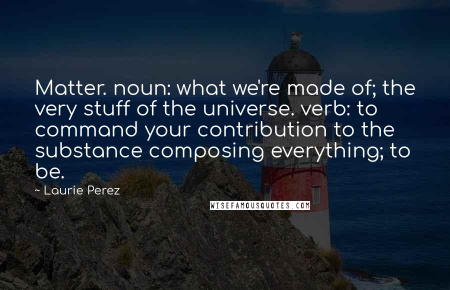 Laurie Perez Quotes: Matter. noun: what we're made of; the very stuff of the universe. verb: to command your contribution to the substance composing everything; to be.