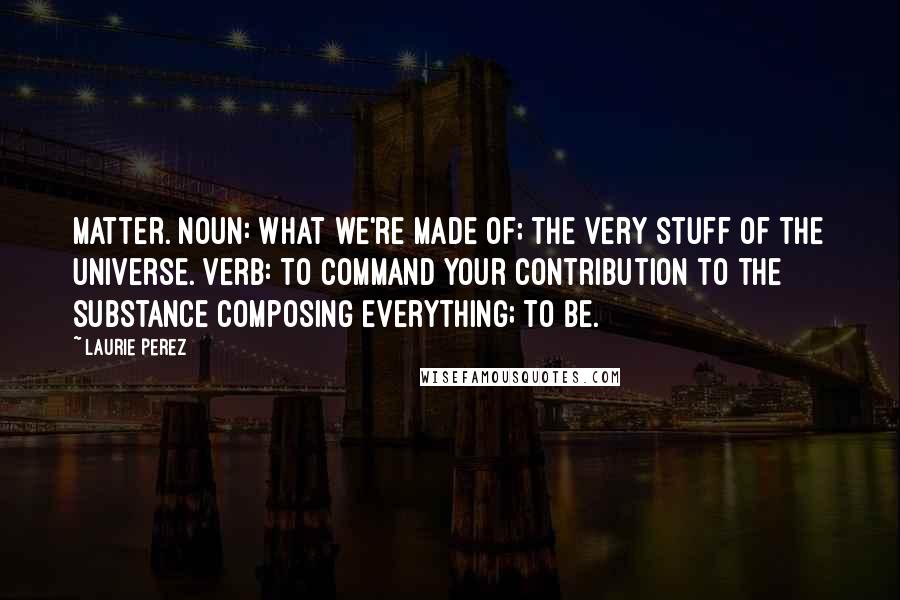 Laurie Perez Quotes: Matter. noun: what we're made of; the very stuff of the universe. verb: to command your contribution to the substance composing everything; to be.