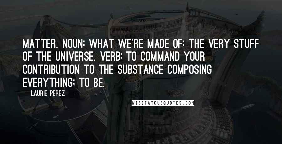 Laurie Perez Quotes: Matter. noun: what we're made of; the very stuff of the universe. verb: to command your contribution to the substance composing everything; to be.