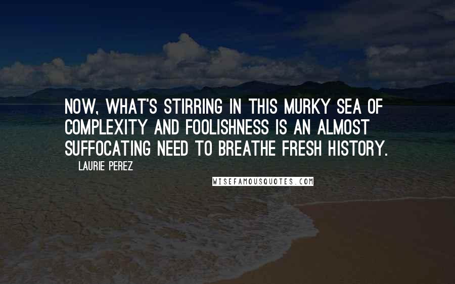 Laurie Perez Quotes: Now, what's stirring in this murky sea of complexity and foolishness is an almost suffocating need to breathe fresh history.