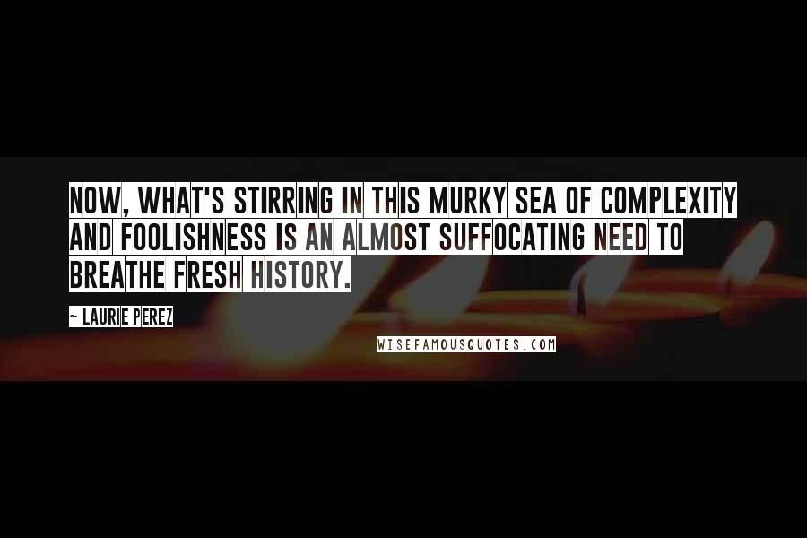Laurie Perez Quotes: Now, what's stirring in this murky sea of complexity and foolishness is an almost suffocating need to breathe fresh history.