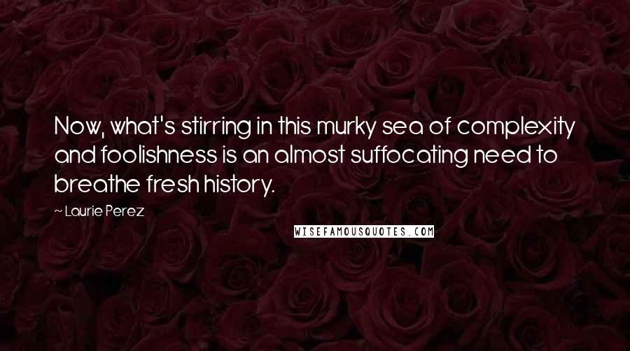 Laurie Perez Quotes: Now, what's stirring in this murky sea of complexity and foolishness is an almost suffocating need to breathe fresh history.