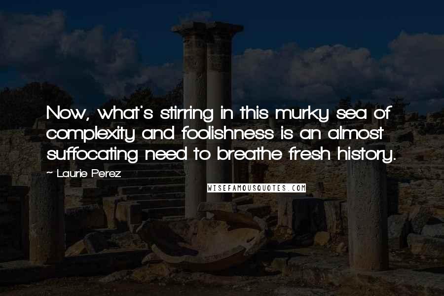 Laurie Perez Quotes: Now, what's stirring in this murky sea of complexity and foolishness is an almost suffocating need to breathe fresh history.