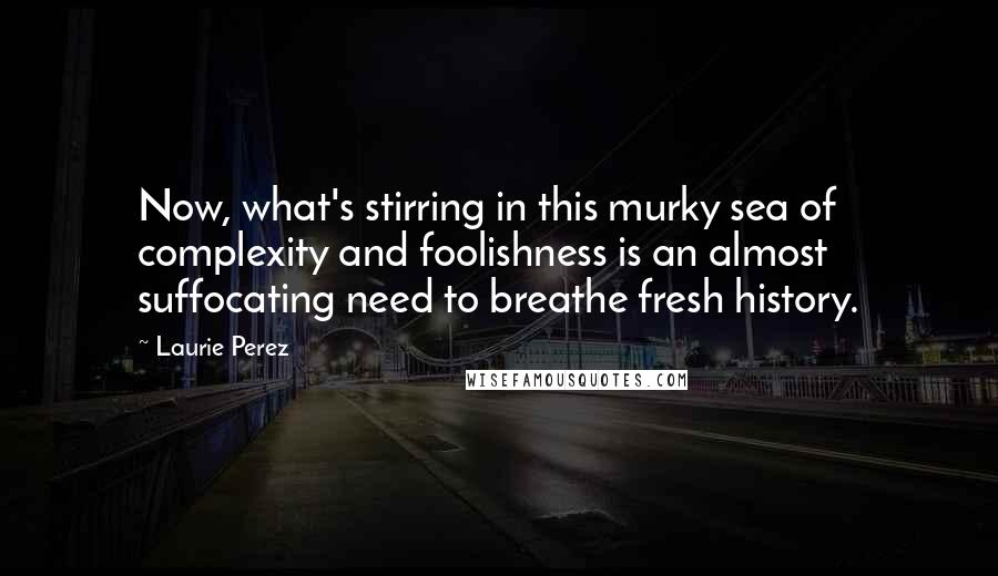 Laurie Perez Quotes: Now, what's stirring in this murky sea of complexity and foolishness is an almost suffocating need to breathe fresh history.