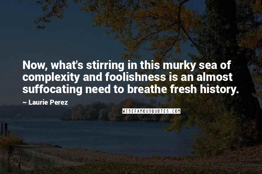 Laurie Perez Quotes: Now, what's stirring in this murky sea of complexity and foolishness is an almost suffocating need to breathe fresh history.