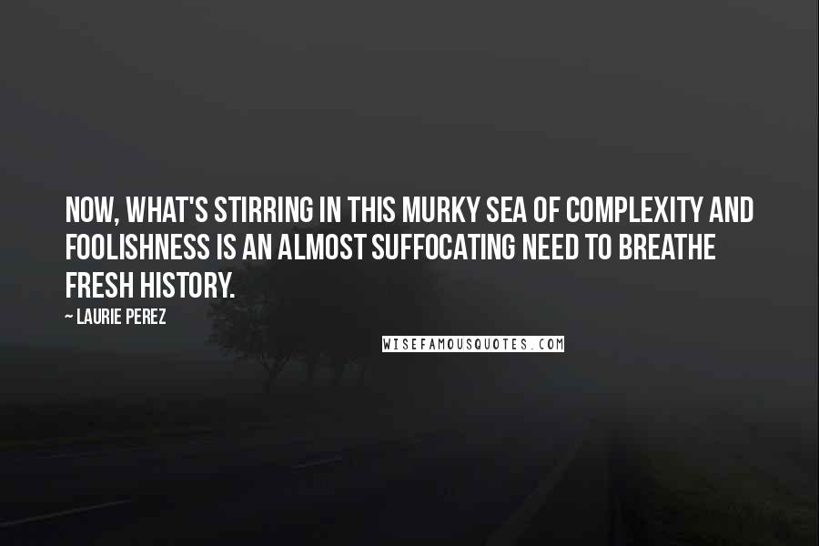 Laurie Perez Quotes: Now, what's stirring in this murky sea of complexity and foolishness is an almost suffocating need to breathe fresh history.