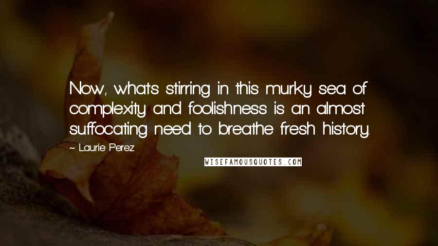 Laurie Perez Quotes: Now, what's stirring in this murky sea of complexity and foolishness is an almost suffocating need to breathe fresh history.