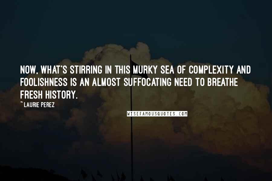 Laurie Perez Quotes: Now, what's stirring in this murky sea of complexity and foolishness is an almost suffocating need to breathe fresh history.