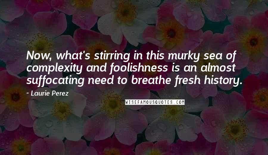 Laurie Perez Quotes: Now, what's stirring in this murky sea of complexity and foolishness is an almost suffocating need to breathe fresh history.