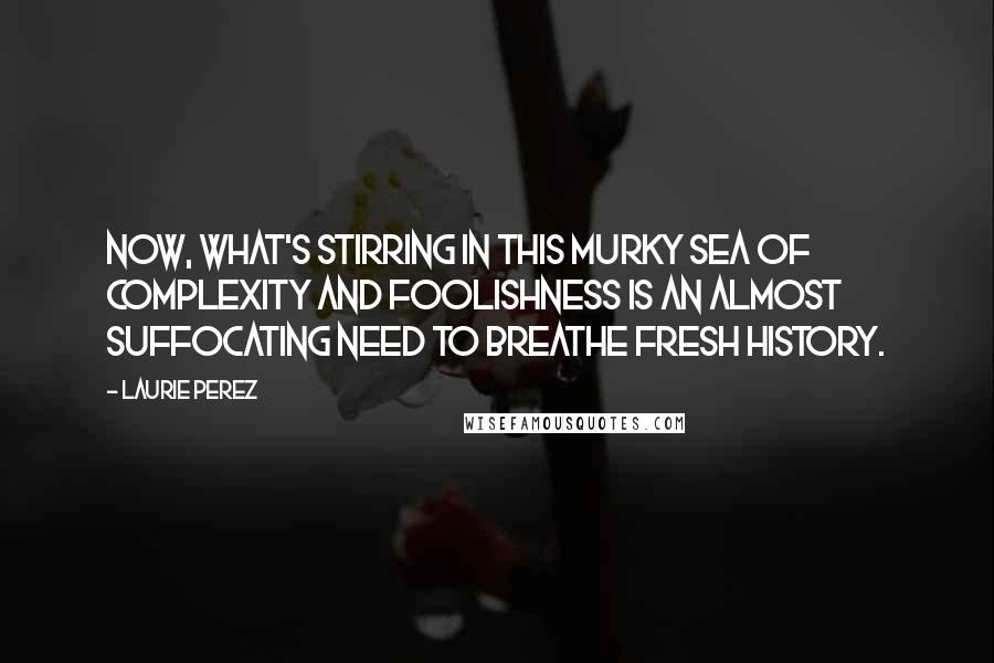 Laurie Perez Quotes: Now, what's stirring in this murky sea of complexity and foolishness is an almost suffocating need to breathe fresh history.