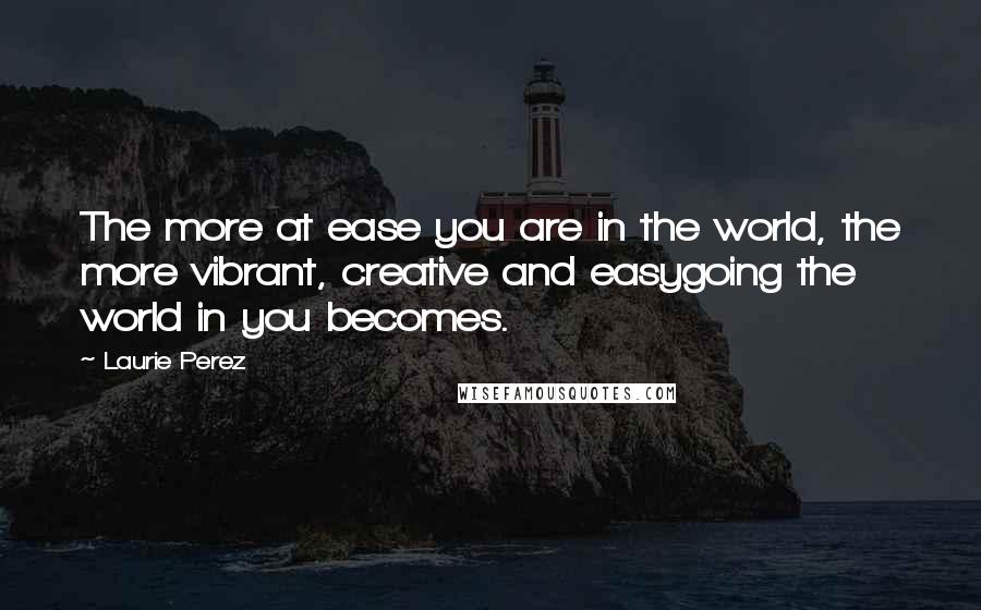 Laurie Perez Quotes: The more at ease you are in the world, the more vibrant, creative and easygoing the world in you becomes.