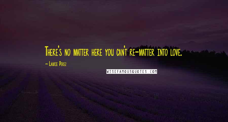 Laurie Perez Quotes: There's no matter here you can't re-matter into love.