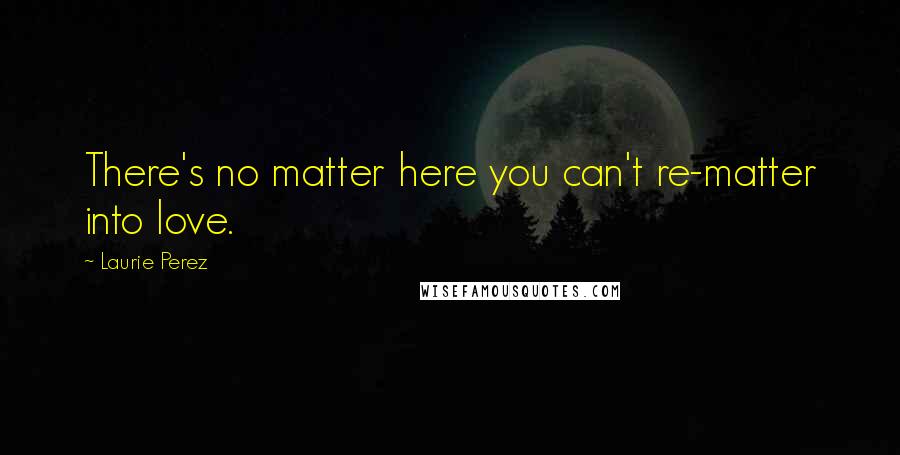 Laurie Perez Quotes: There's no matter here you can't re-matter into love.