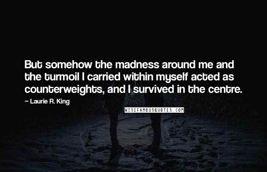 Laurie R. King Quotes: But somehow the madness around me and the turmoil I carried within myself acted as counterweights, and I survived in the centre.