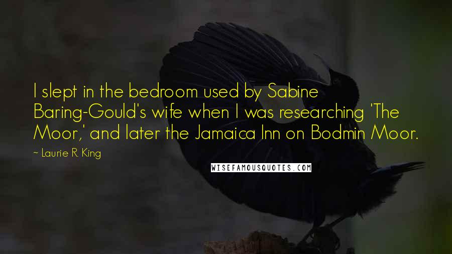 Laurie R. King Quotes: I slept in the bedroom used by Sabine Baring-Gould's wife when I was researching 'The Moor,' and later the Jamaica Inn on Bodmin Moor.