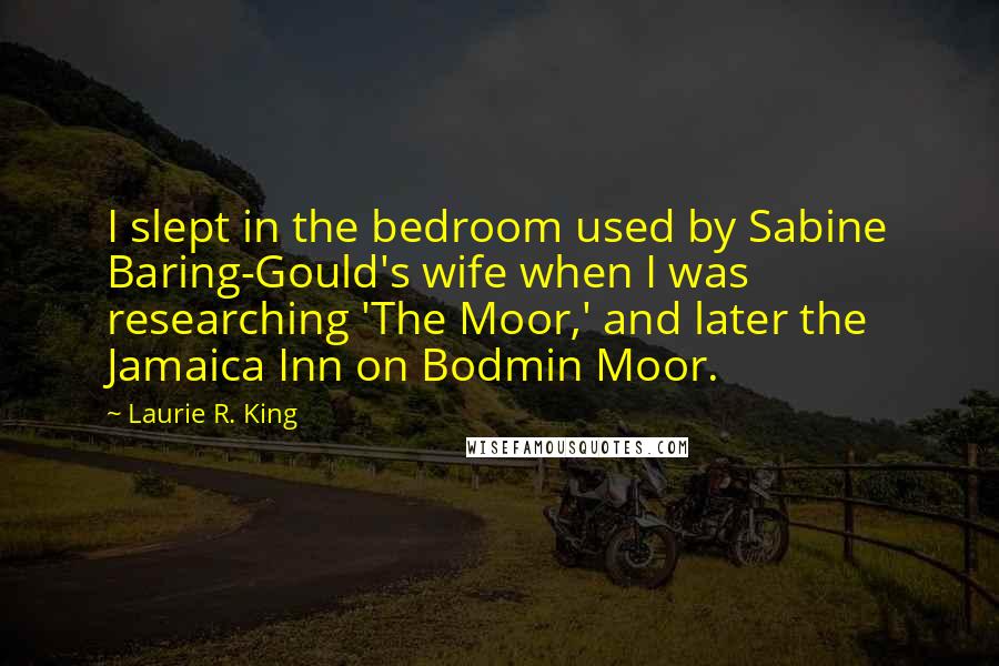 Laurie R. King Quotes: I slept in the bedroom used by Sabine Baring-Gould's wife when I was researching 'The Moor,' and later the Jamaica Inn on Bodmin Moor.
