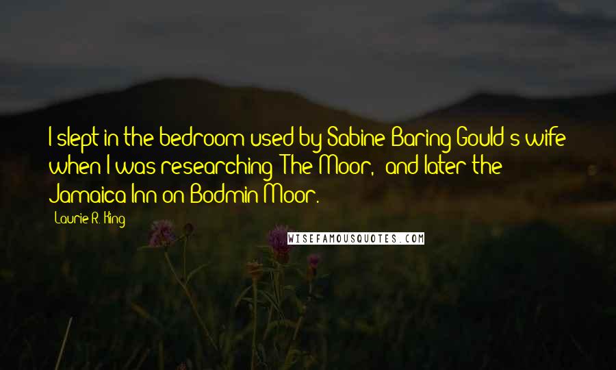 Laurie R. King Quotes: I slept in the bedroom used by Sabine Baring-Gould's wife when I was researching 'The Moor,' and later the Jamaica Inn on Bodmin Moor.