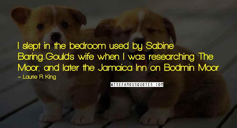 Laurie R. King Quotes: I slept in the bedroom used by Sabine Baring-Gould's wife when I was researching 'The Moor,' and later the Jamaica Inn on Bodmin Moor.