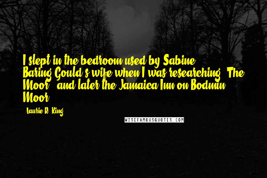 Laurie R. King Quotes: I slept in the bedroom used by Sabine Baring-Gould's wife when I was researching 'The Moor,' and later the Jamaica Inn on Bodmin Moor.