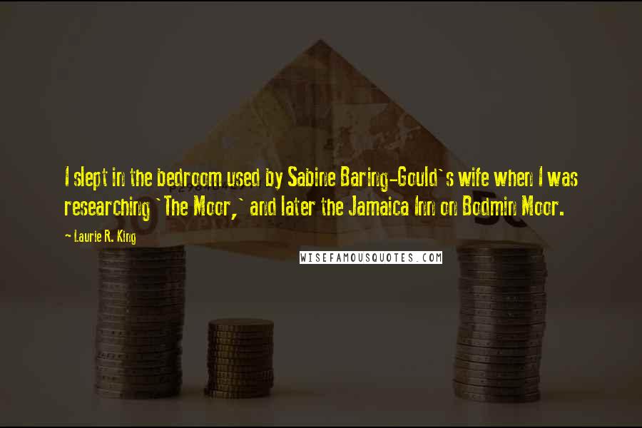 Laurie R. King Quotes: I slept in the bedroom used by Sabine Baring-Gould's wife when I was researching 'The Moor,' and later the Jamaica Inn on Bodmin Moor.