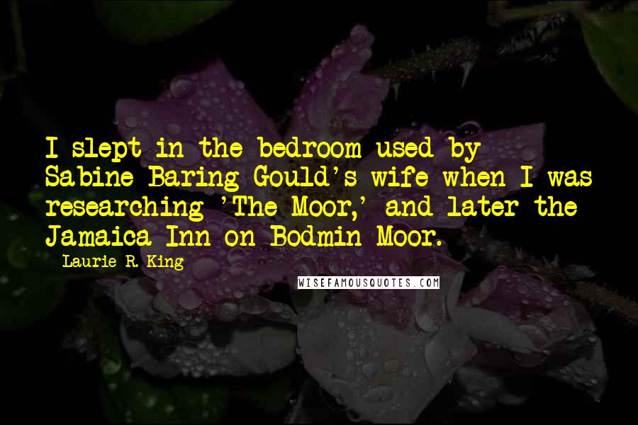 Laurie R. King Quotes: I slept in the bedroom used by Sabine Baring-Gould's wife when I was researching 'The Moor,' and later the Jamaica Inn on Bodmin Moor.