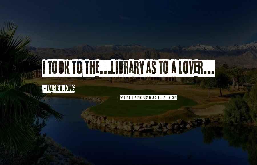 Laurie R. King Quotes: I took to the...Library as to a lover...