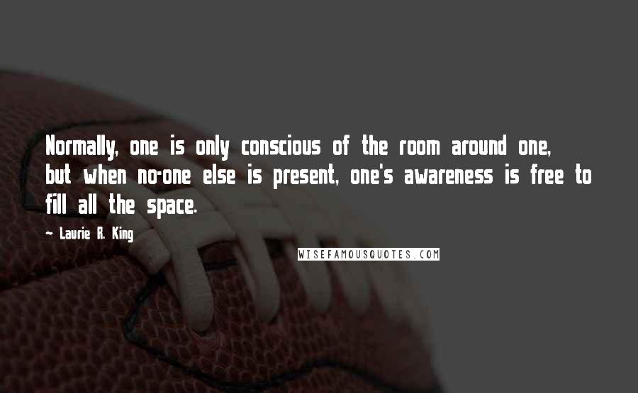 Laurie R. King Quotes: Normally, one is only conscious of the room around one, but when no-one else is present, one's awareness is free to fill all the space.