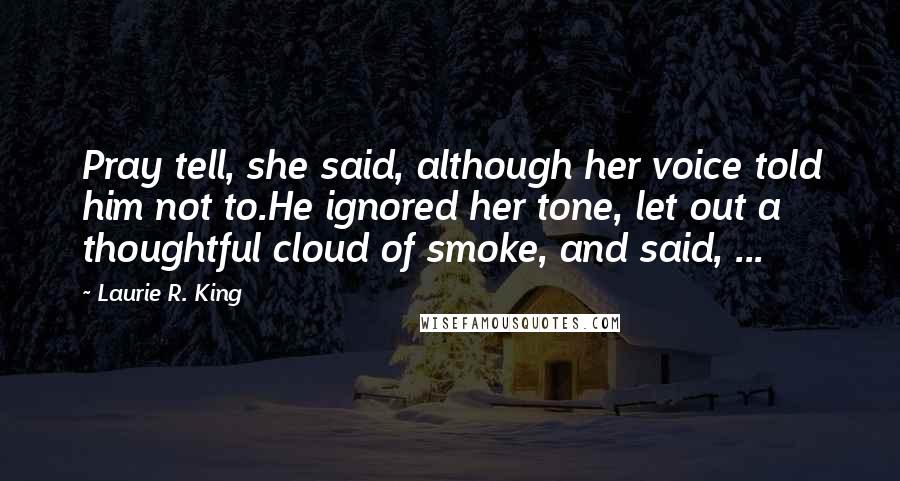 Laurie R. King Quotes: Pray tell, she said, although her voice told him not to.He ignored her tone, let out a thoughtful cloud of smoke, and said, ...