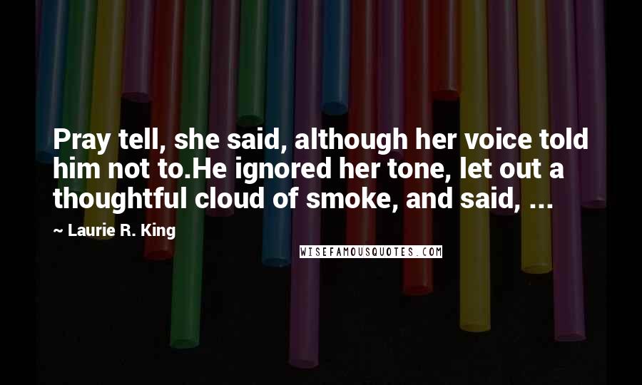 Laurie R. King Quotes: Pray tell, she said, although her voice told him not to.He ignored her tone, let out a thoughtful cloud of smoke, and said, ...