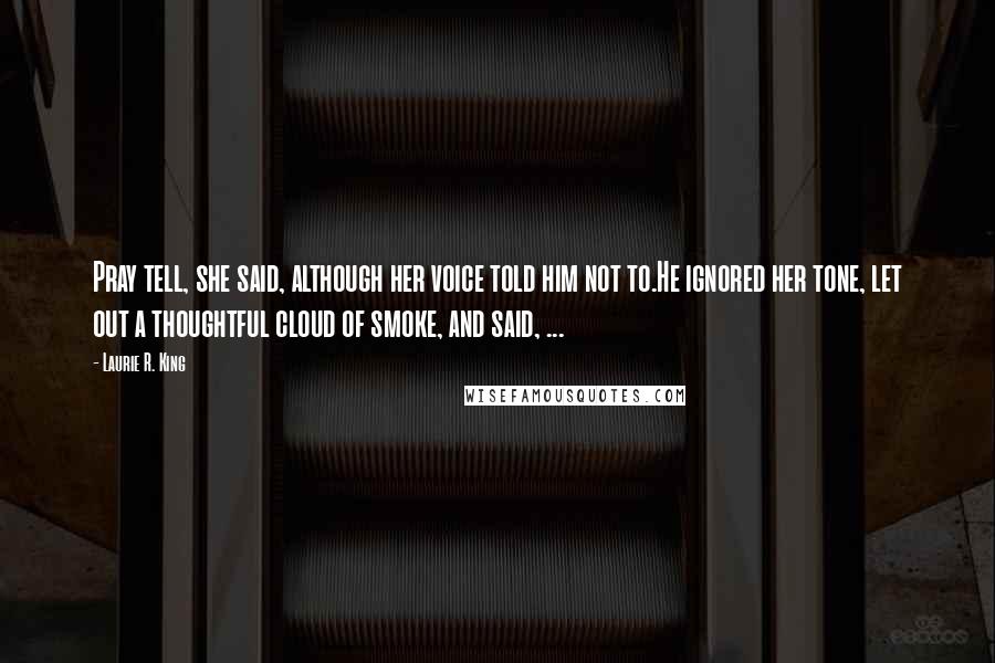 Laurie R. King Quotes: Pray tell, she said, although her voice told him not to.He ignored her tone, let out a thoughtful cloud of smoke, and said, ...