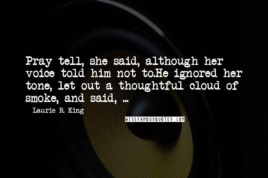 Laurie R. King Quotes: Pray tell, she said, although her voice told him not to.He ignored her tone, let out a thoughtful cloud of smoke, and said, ...