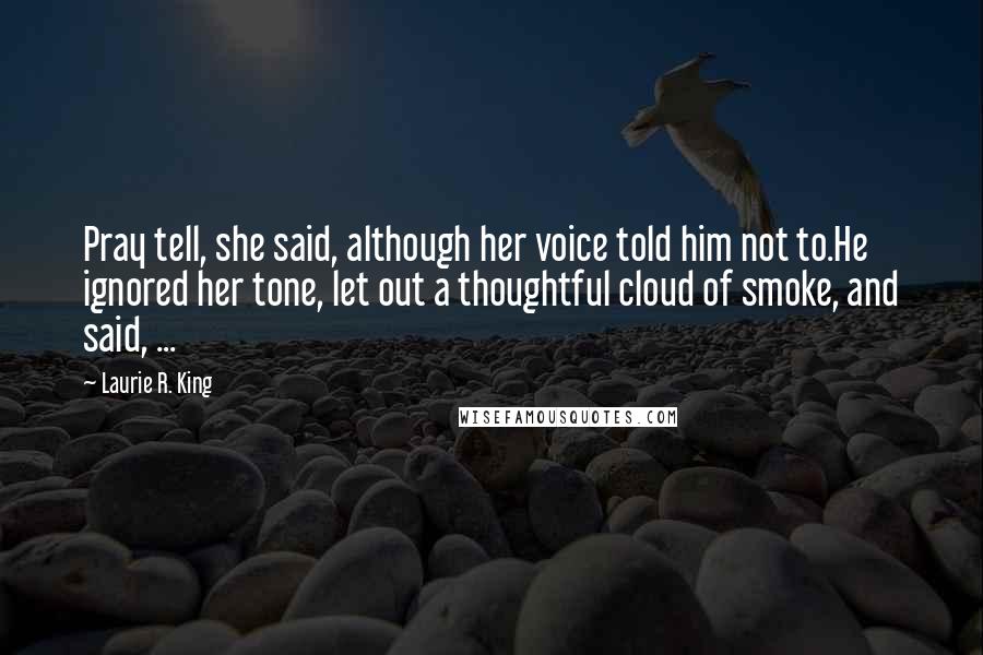 Laurie R. King Quotes: Pray tell, she said, although her voice told him not to.He ignored her tone, let out a thoughtful cloud of smoke, and said, ...