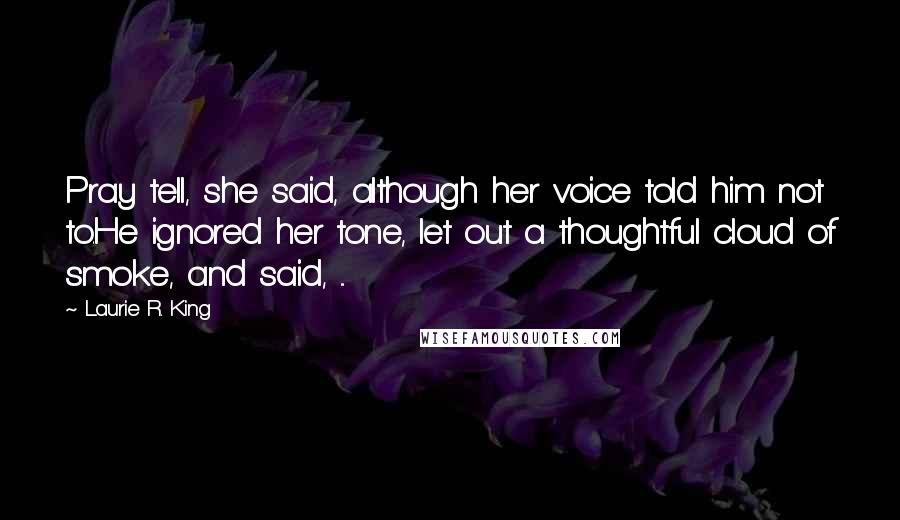 Laurie R. King Quotes: Pray tell, she said, although her voice told him not to.He ignored her tone, let out a thoughtful cloud of smoke, and said, ...