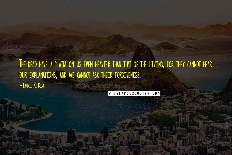 Laurie R. King Quotes: The dead have a claim on us even heavier than that of the living, for they cannot hear our explanations, and we cannot ask their forgiveness.