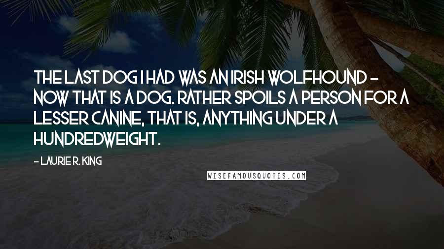 Laurie R. King Quotes: The last dog I had was an Irish wolfhound - now that is a dog. Rather spoils a person for a lesser canine, that is, anything under a hundredweight.