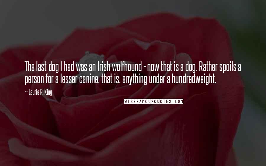 Laurie R. King Quotes: The last dog I had was an Irish wolfhound - now that is a dog. Rather spoils a person for a lesser canine, that is, anything under a hundredweight.