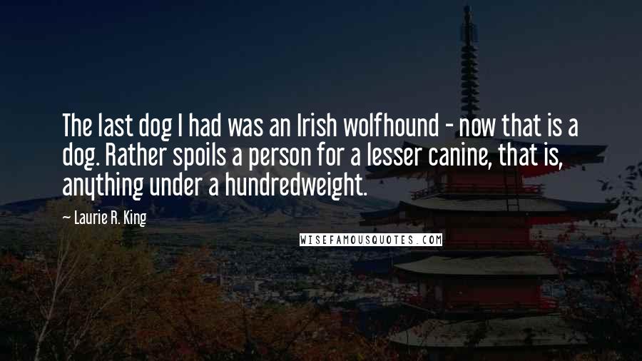 Laurie R. King Quotes: The last dog I had was an Irish wolfhound - now that is a dog. Rather spoils a person for a lesser canine, that is, anything under a hundredweight.
