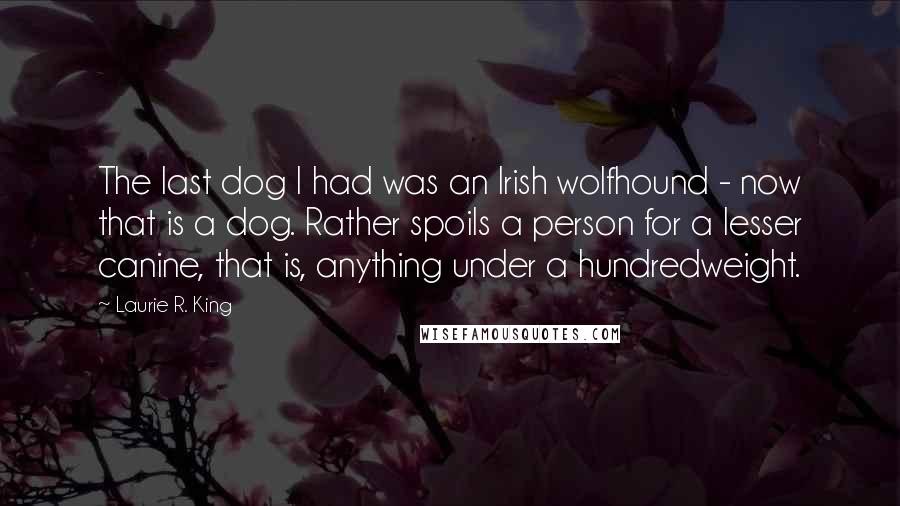 Laurie R. King Quotes: The last dog I had was an Irish wolfhound - now that is a dog. Rather spoils a person for a lesser canine, that is, anything under a hundredweight.