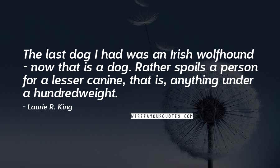 Laurie R. King Quotes: The last dog I had was an Irish wolfhound - now that is a dog. Rather spoils a person for a lesser canine, that is, anything under a hundredweight.