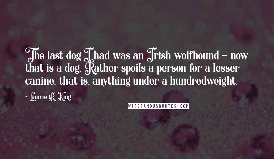Laurie R. King Quotes: The last dog I had was an Irish wolfhound - now that is a dog. Rather spoils a person for a lesser canine, that is, anything under a hundredweight.