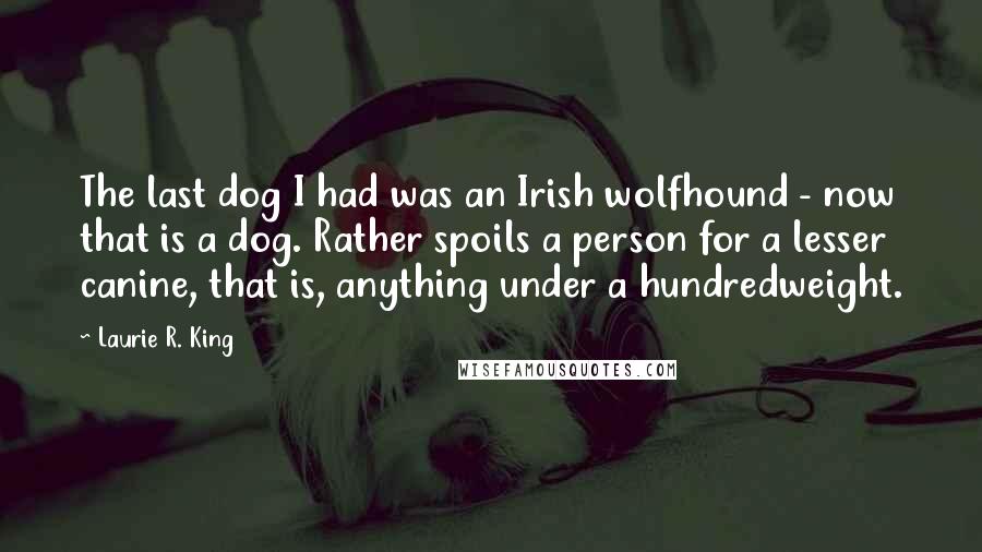Laurie R. King Quotes: The last dog I had was an Irish wolfhound - now that is a dog. Rather spoils a person for a lesser canine, that is, anything under a hundredweight.