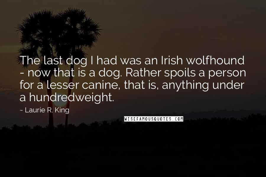 Laurie R. King Quotes: The last dog I had was an Irish wolfhound - now that is a dog. Rather spoils a person for a lesser canine, that is, anything under a hundredweight.