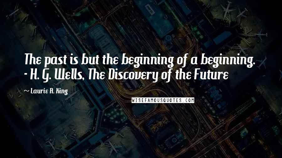Laurie R. King Quotes: The past is but the beginning of a beginning.  - H. G. Wells, The Discovery of the Future