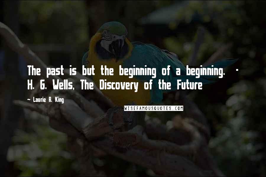 Laurie R. King Quotes: The past is but the beginning of a beginning.  - H. G. Wells, The Discovery of the Future