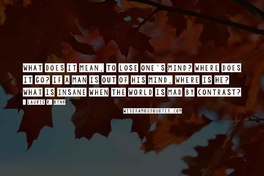 Laurie R. King Quotes: What does it mean, to lose one's mind? Where does it go? If a man is out of his mind, where is he? What is insane when the world is mad by contrast?