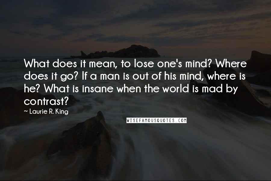 Laurie R. King Quotes: What does it mean, to lose one's mind? Where does it go? If a man is out of his mind, where is he? What is insane when the world is mad by contrast?